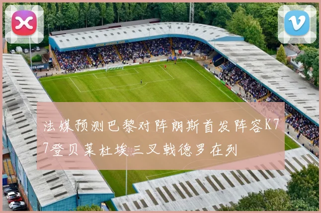 法媒预测巴黎对阵朗斯首发阵容K77登贝莱杜埃三叉戟德罗在列