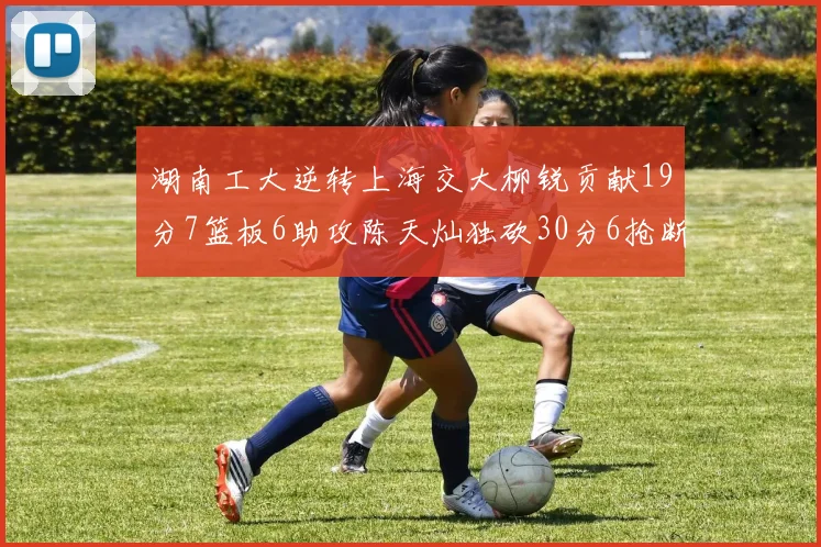 湖南工大逆转上海交大柳锐贡献19分7篮板6助攻陈天灿独砍30分6抢断助力胜利