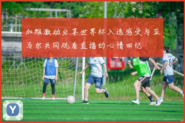 加维激动分享世界杯入选感受与亚马尔共同观看直播的心情回忆