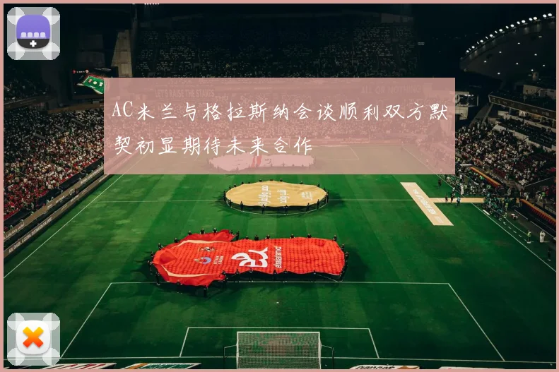 AC米兰与格拉斯纳会谈顺利双方默契初显期待未来合作